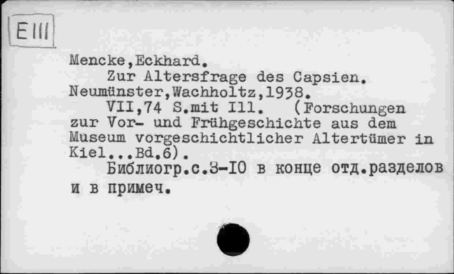 ﻿Elli
Mencke,Eckhard.
Zur Altersfrage des Capsien. Neumünster,Wachholtz,1938.
VII,74 S.mit Ill. (Forschungen zur Vor- und Frühgeschichte aus dem Museum vorgeschichtlicher Altertümer in Kiel...Bd.6).
Библиогр.с.З-ІО в конце отд.разделов и в примеч.